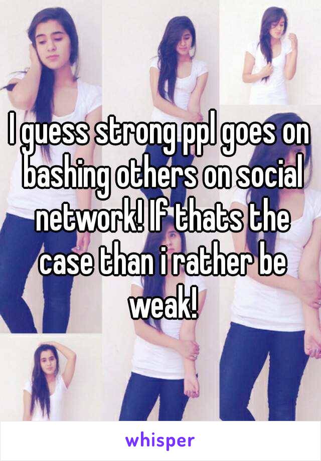 I guess strong ppl goes on bashing others on social network! If thats the case than i rather be weak!