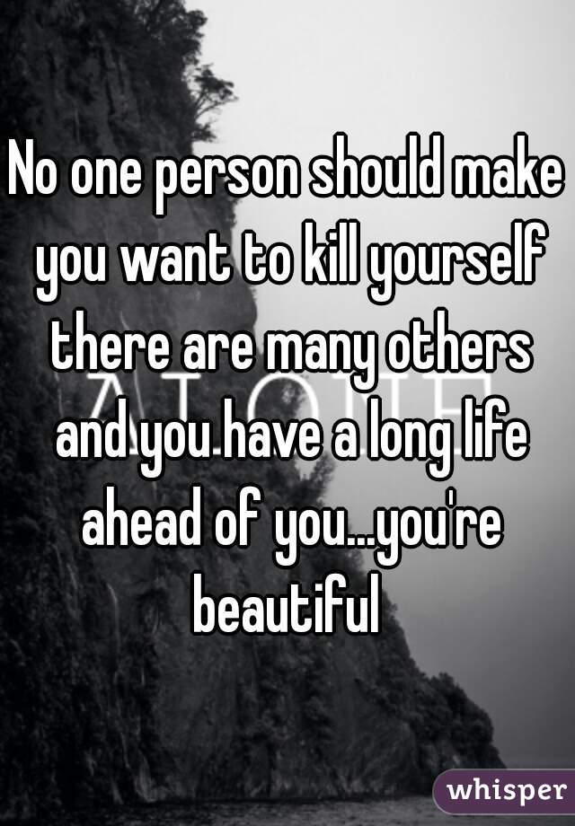No one person should make you want to kill yourself there are many others and you have a long life ahead of you...you're beautiful 