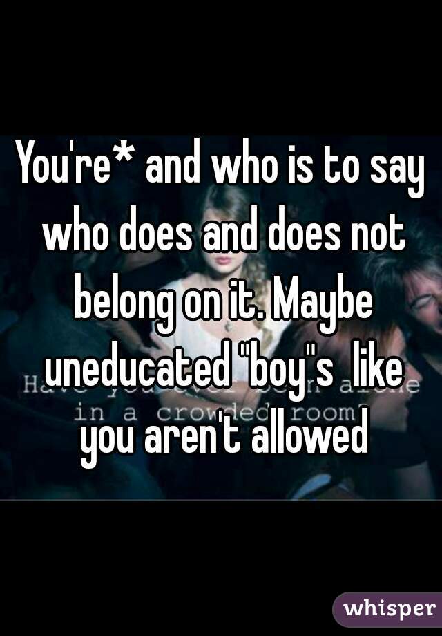 You're* and who is to say who does and does not belong on it. Maybe uneducated "boy"s  like you aren't allowed