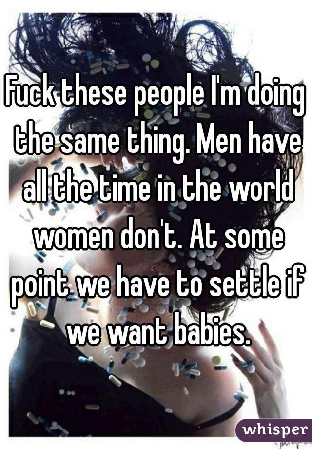 Fuck these people I'm doing the same thing. Men have all the time in the world women don't. At some point we have to settle if we want babies.