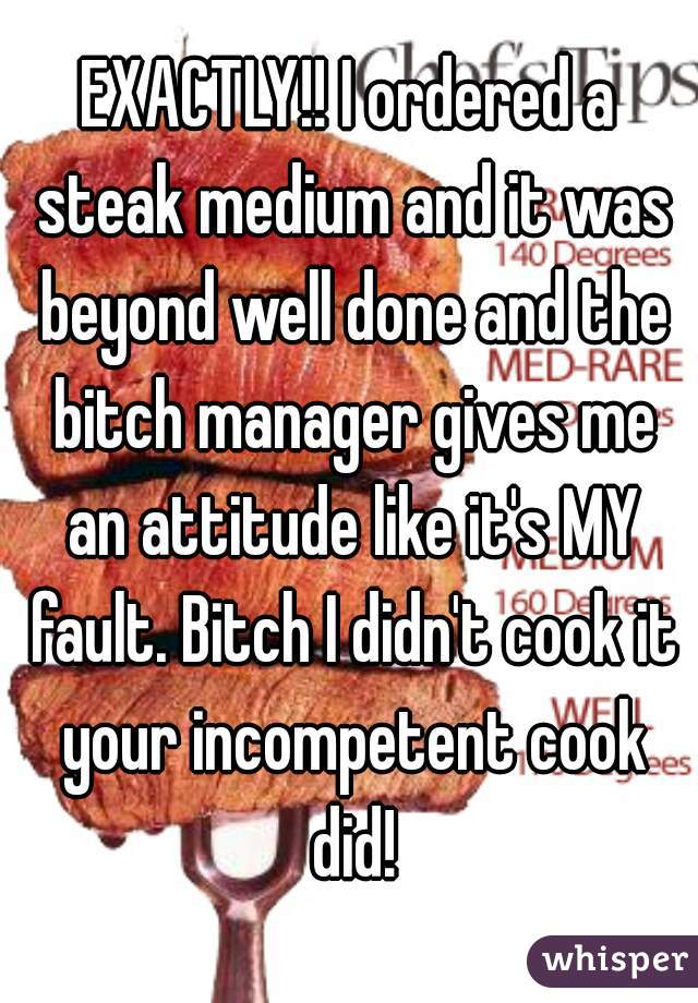 EXACTLY!! I ordered a steak medium and it was beyond well done and the bitch manager gives me an attitude like it's MY fault. Bitch I didn't cook it your incompetent cook did!