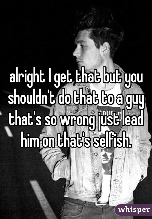 alright I get that but you shouldn't do that to a guy that's so wrong just lead him on that's selfish.