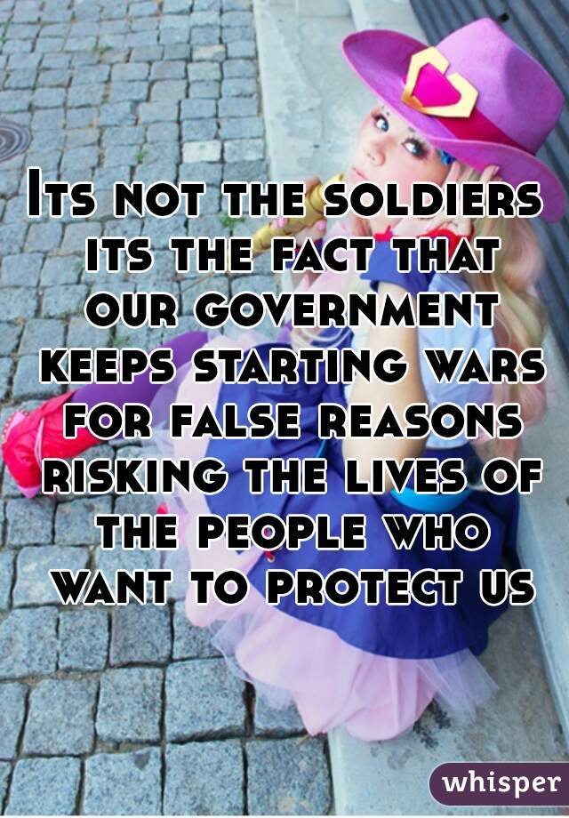 Its not the soldiers its the fact that our government keeps starting wars for false reasons risking the lives of the people who want to protect us