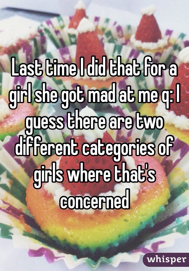 Last time I did that for a girl she got mad at me q: I guess there are two different categories of girls where that's concerned