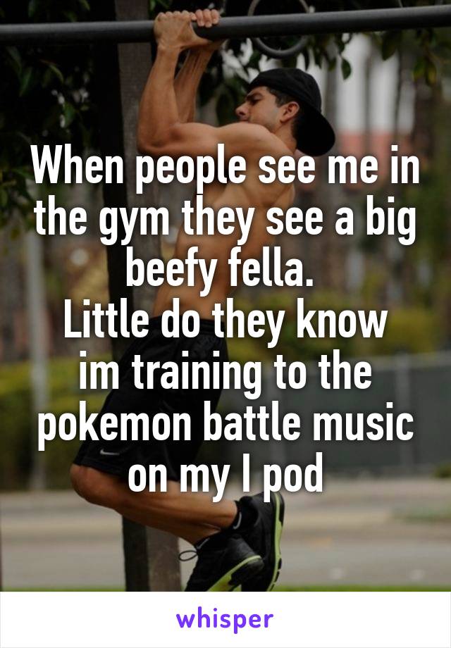 When people see me in the gym they see a big beefy fella. 
Little do they know im training to the pokemon battle music on my I pod