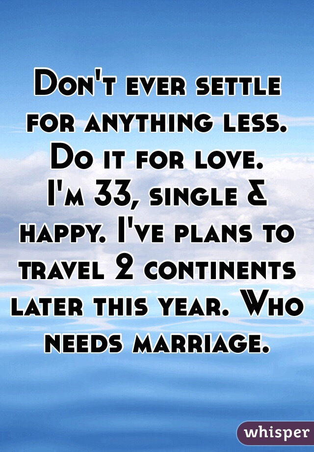 Don't ever settle for anything less. 
Do it for love. 
I'm 33, single & happy. I've plans to travel 2 continents later this year. Who needs marriage.