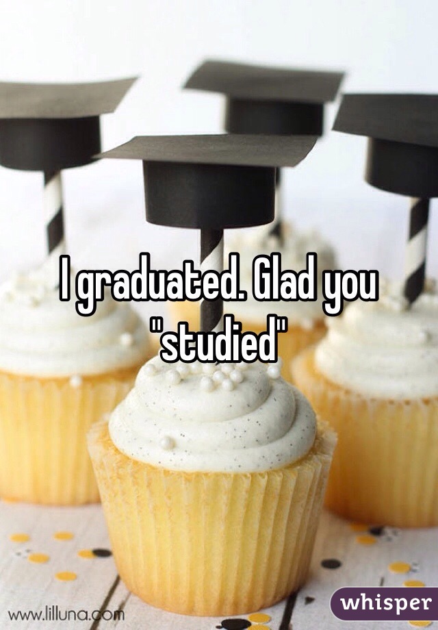 I graduated. Glad you "studied"