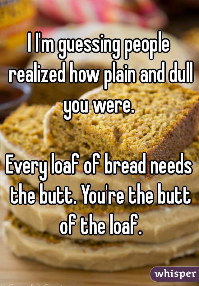 I I'm guessing people realized how plain and dull you were. 

Every loaf of bread needs the butt. You're the butt of the loaf.
