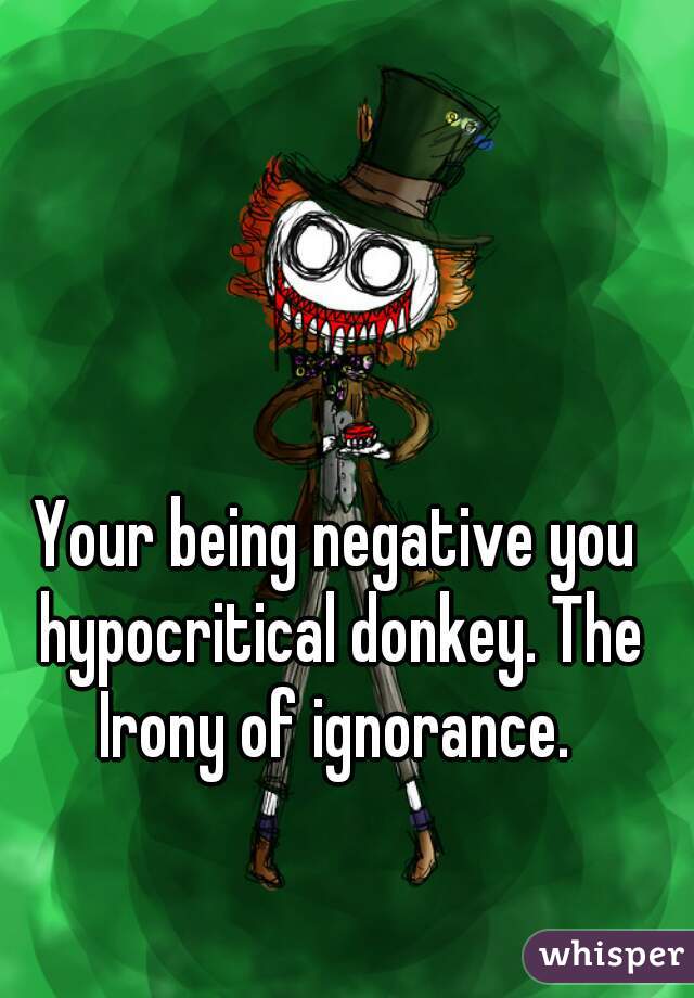 Your being negative you hypocritical donkey. The Irony of ignorance. 