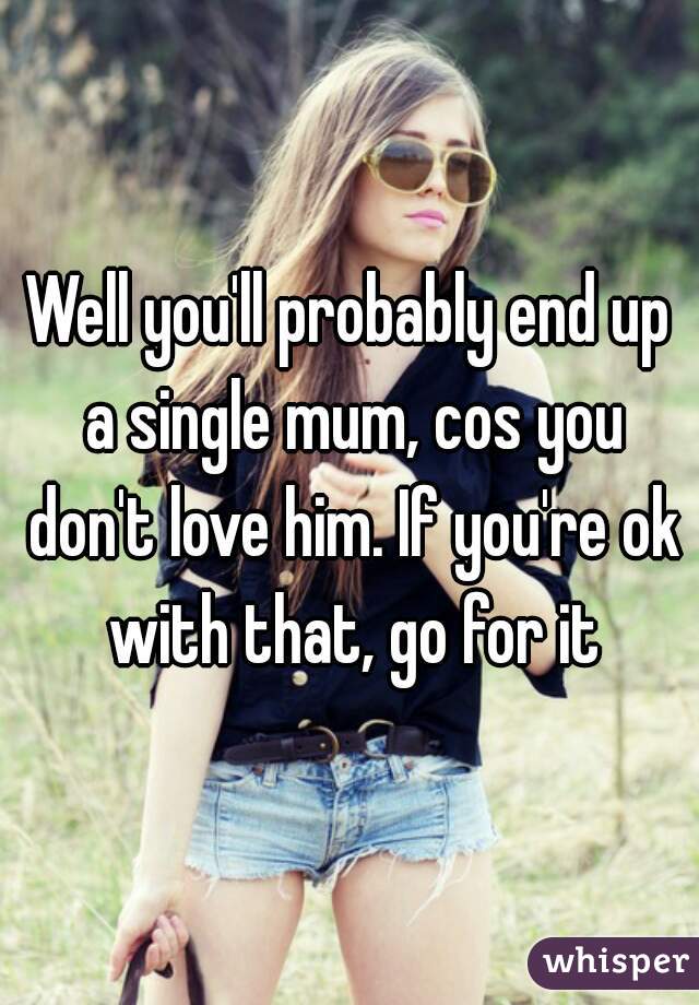 Well you'll probably end up a single mum, cos you don't love him. If you're ok with that, go for it