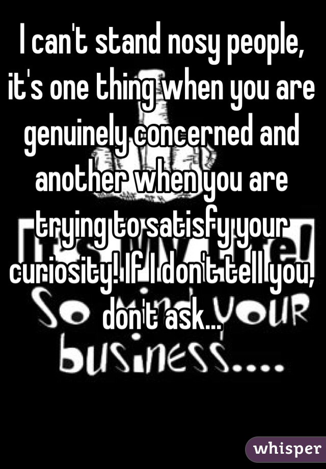 I can't stand nosy people, it's one thing when you are genuinely concerned and another when you are trying to satisfy your curiosity! If I don't tell you, don't ask...