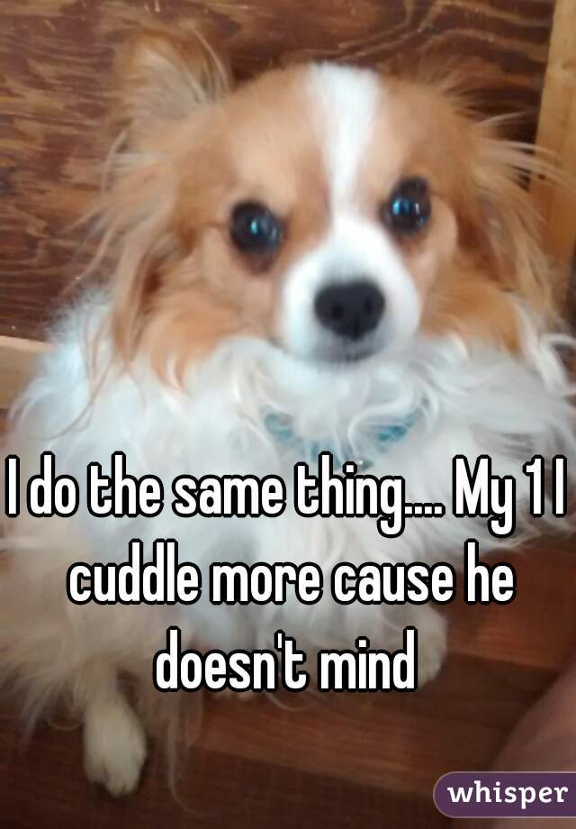 I do the same thing.... My 1 I cuddle more cause he doesn't mind 