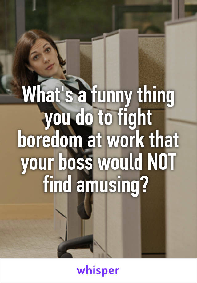 What's a funny thing you do to fight boredom at work that your boss would NOT find amusing? 