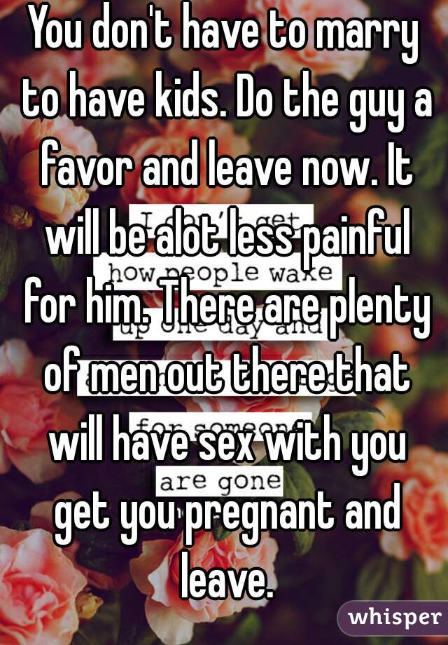You don't have to marry to have kids. Do the guy a favor and leave now. It will be alot less painful for him. There are plenty of men out there that will have sex with you get you pregnant and leave.