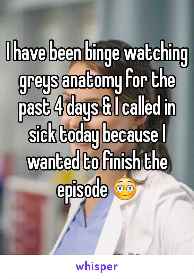 I have been binge watching greys anatomy for the past 4 days & I called in sick today because I wanted to finish the episode 