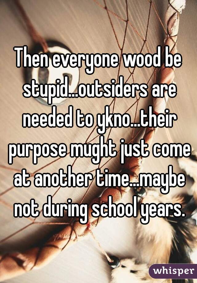 Then everyone wood be stupid...outsiders are needed to ykno...their purpose mught just come at another time...maybe not during school years.