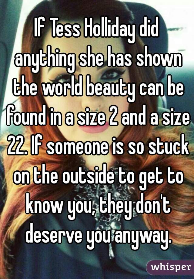 If Tess Holliday did anything she has shown the world beauty can be found in a size 2 and a size 22. If someone is so stuck on the outside to get to know you, they don't deserve you anyway.