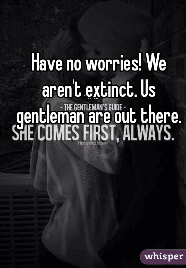 Have no worries! We aren't extinct. Us gentleman are out there.