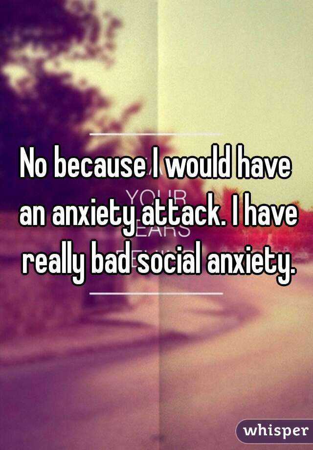 No because I would have an anxiety attack. I have really bad social anxiety.