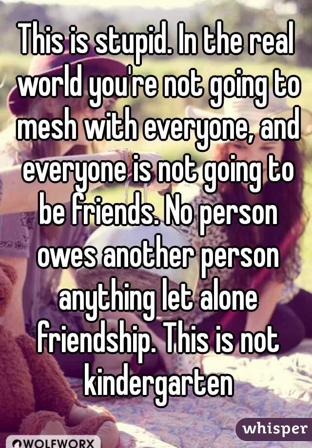 This is stupid. In the real world you're not going to mesh with everyone, and everyone is not going to be friends. No person owes another person anything let alone friendship. This is not kindergarten