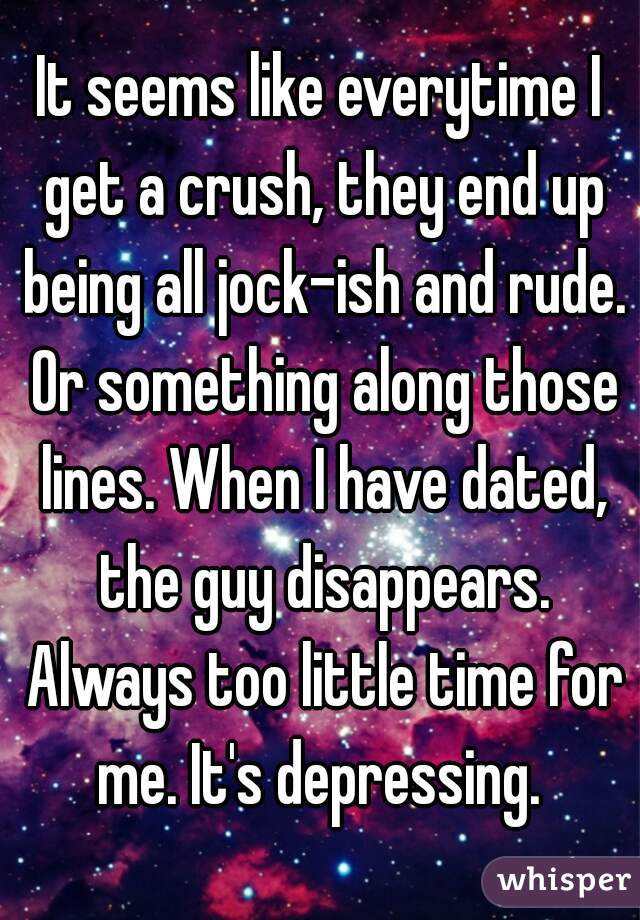 It seems like everytime I get a crush, they end up being all jock-ish and rude. Or something along those lines. When I have dated, the guy disappears. Always too little time for me. It's depressing. 