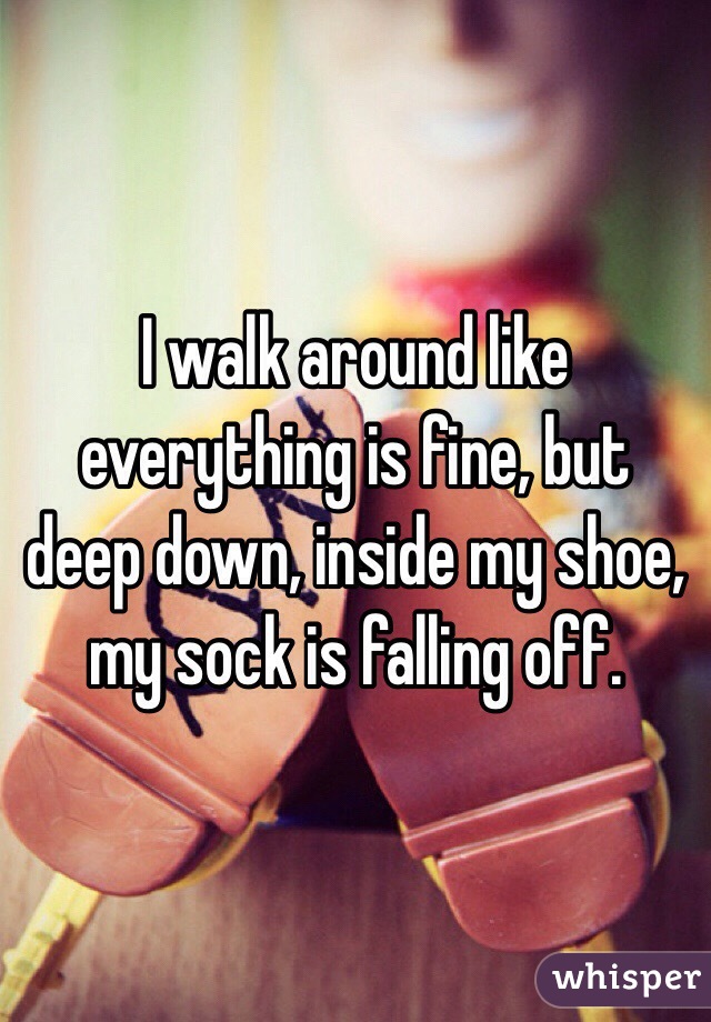 I walk around like everything is fine, but deep down, inside my shoe, my sock is falling off. 