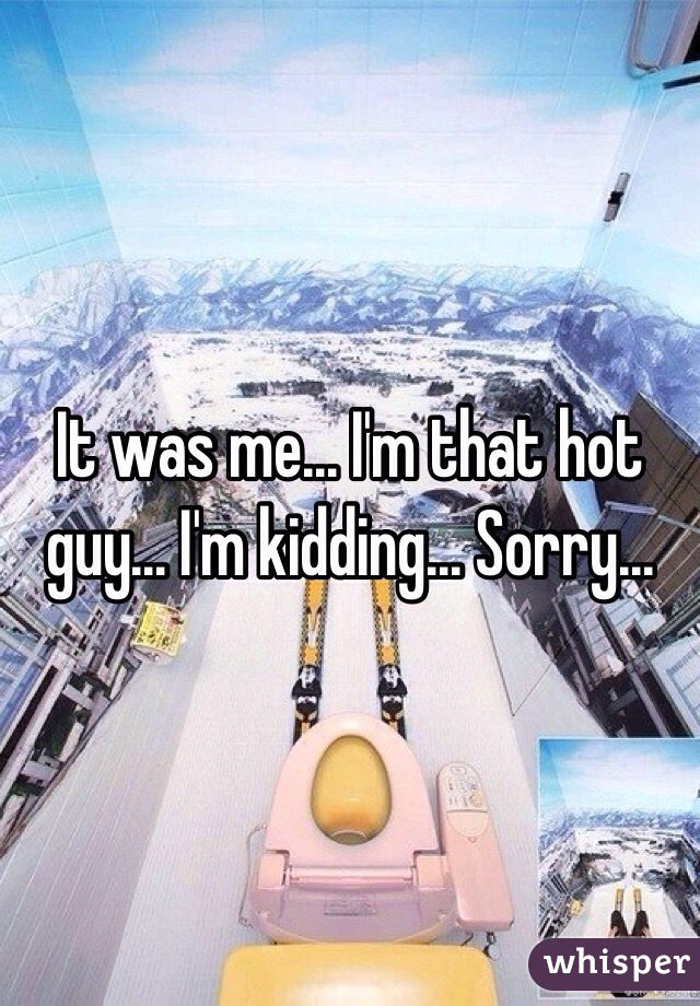 It was me... I'm that hot guy... I'm kidding... Sorry... 