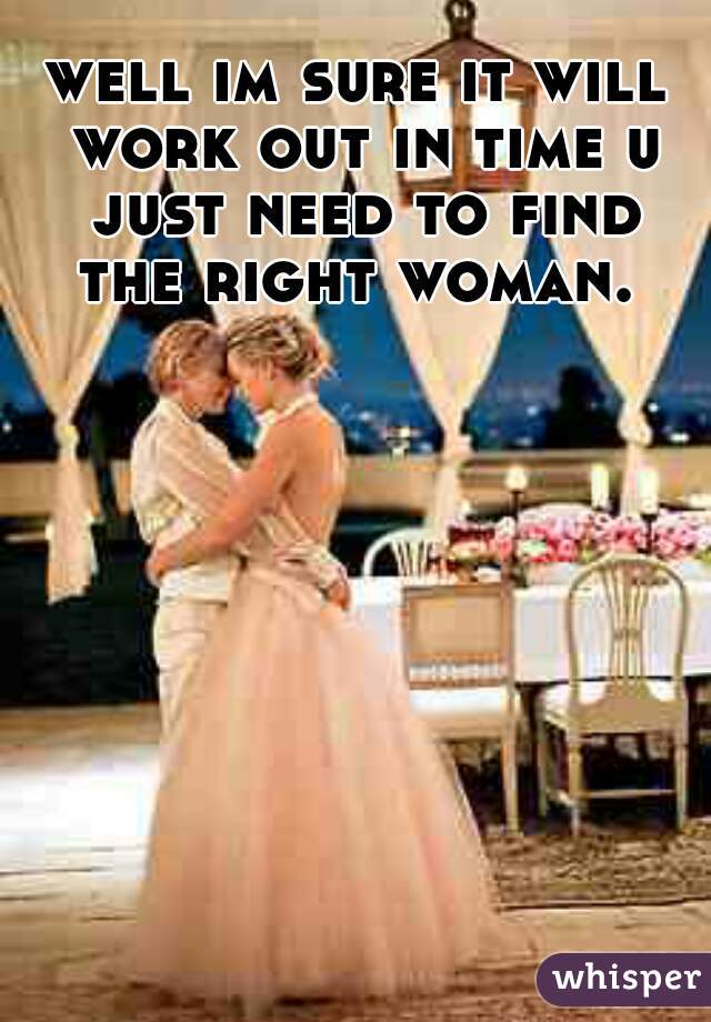 well im sure it will work out in time u just need to find the right woman. 