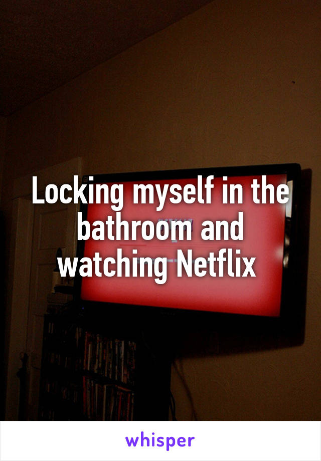Locking myself in the bathroom and watching Netflix 