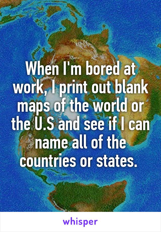 When I'm bored at work, I print out blank maps of the world or the U.S and see if I can name all of the countries or states. 