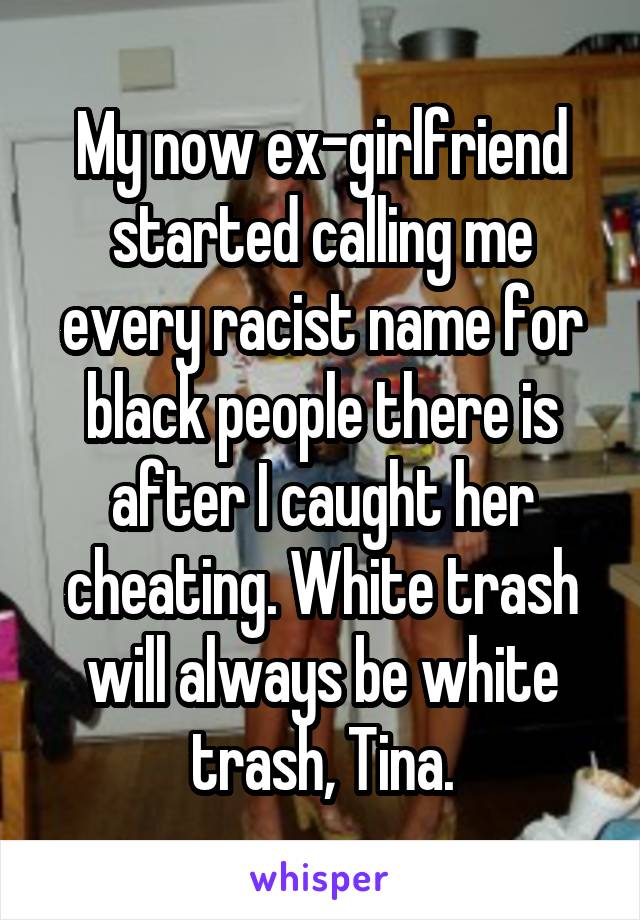 My now ex-girlfriend started calling me every racist name for black people there is after I caught her cheating. White trash will always be white trash, Tina.