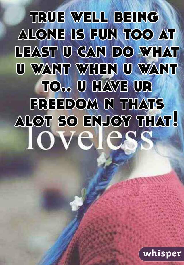 true well being alone is fun too at least u can do what u want when u want to.. u have ur freedom n thats alot so enjoy that!