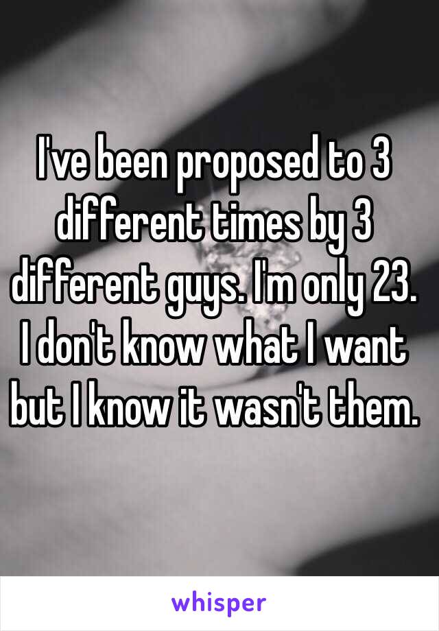 I've been proposed to 3 different times by 3 different guys. I'm only 23. I don't know what I want but I know it wasn't them. 