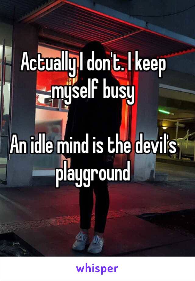 Actually I don't. I keep myself busy 

An idle mind is the devil's playground 