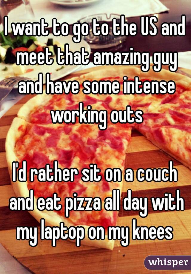 I want to go to the US and meet that amazing guy and have some intense working outs

I'd rather sit on a couch and eat pizza all day with my laptop on my knees 