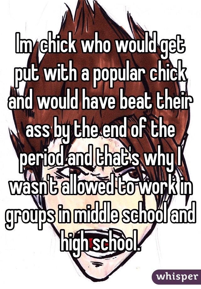  Im  chick who would get put with a popular chick and would have beat their ass by the end of the period and that's why I wasn't allowed to work in groups in middle school and high school.