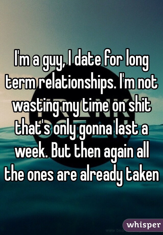 I'm a guy, I date for long term relationships. I'm not wasting my time on shit that's only gonna last a week. But then again all the ones are already taken