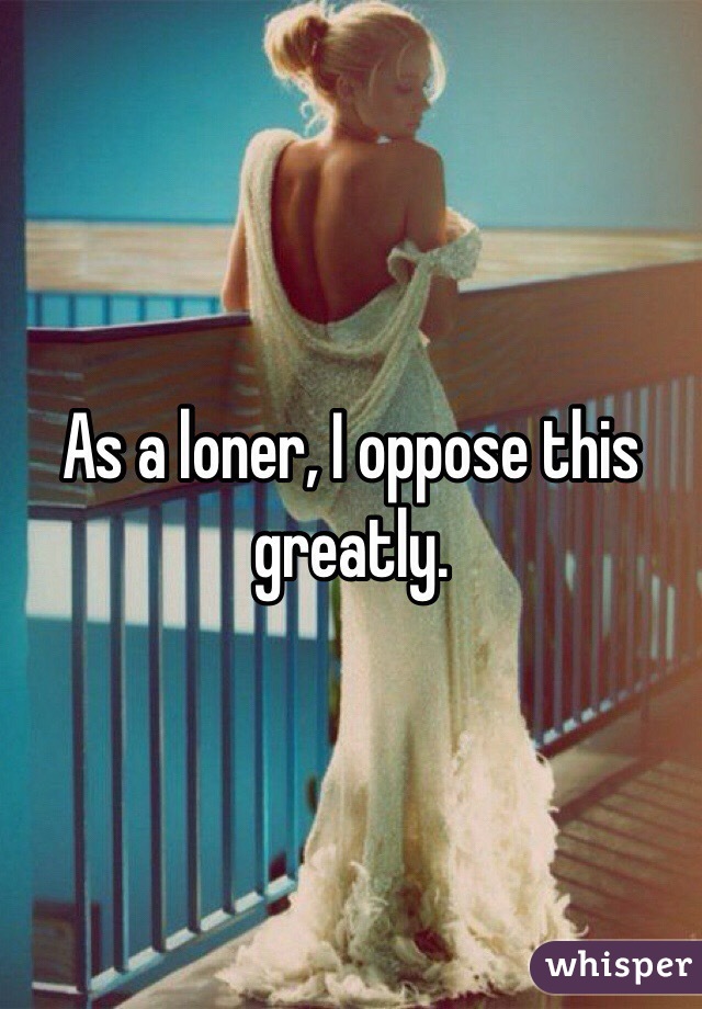 As a loner, I oppose this greatly.