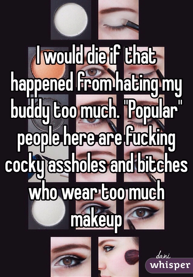 I would die if that happened from hating my buddy too much. "Popular" people here are fucking cocky assholes and bitches who wear too much makeup 