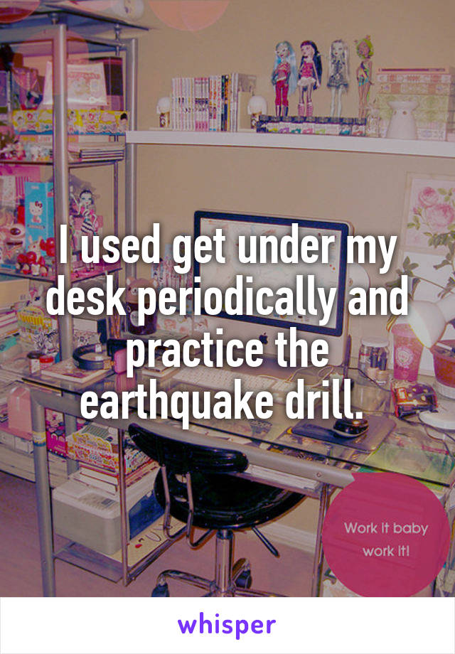 I used get under my desk periodically and practice the earthquake drill. 