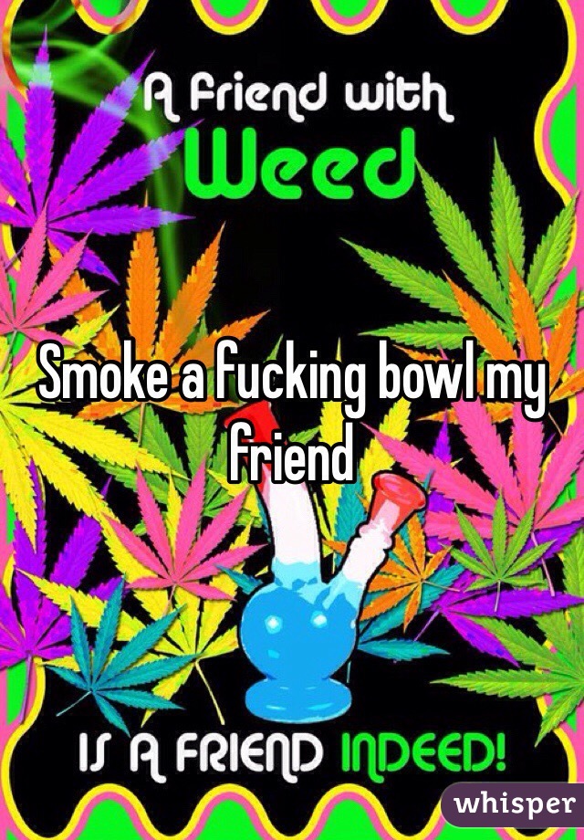 Smoke a fucking bowl my friend 