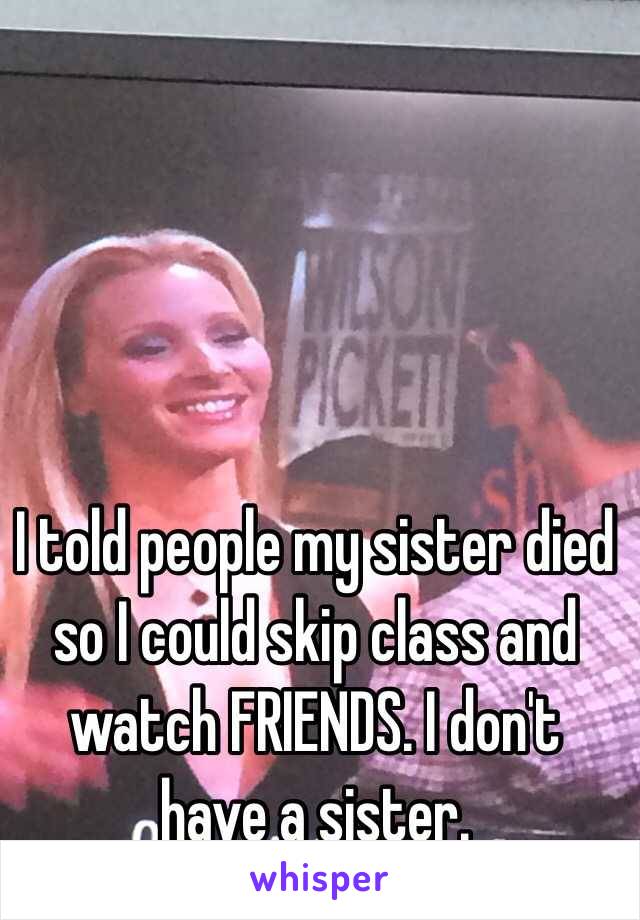 I told people my sister died so I could skip class and watch FRIENDS. I don't have a sister. 