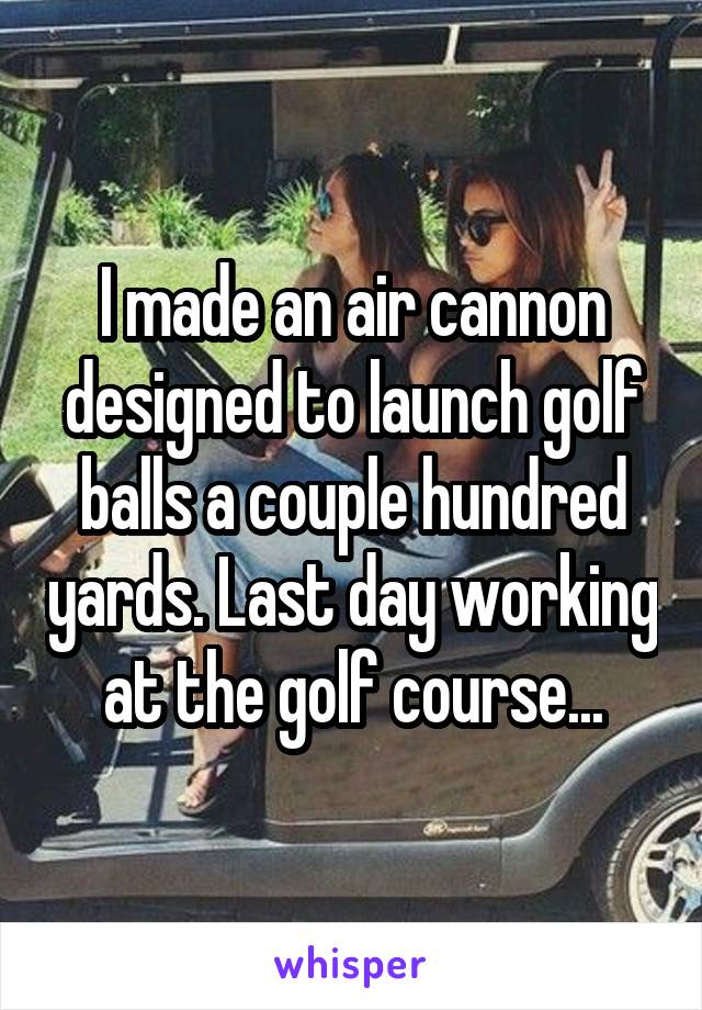 I made an air cannon designed to launch golf balls a couple hundred yards. Last day working at the golf course...
