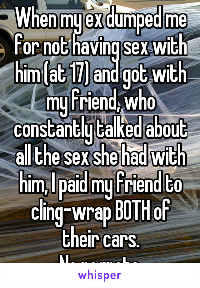 When my ex dumped me for not having sex with him (at 17) and got with my friend, who constantly talked about all the sex she had with him, I paid my friend to cling-wrap BOTH of their cars.
No regrets.
