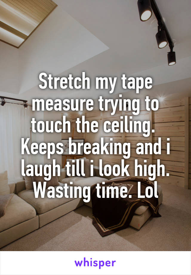 Stretch my tape measure trying to touch the ceiling.  Keeps breaking and i laugh till i look high. Wasting time. Lol