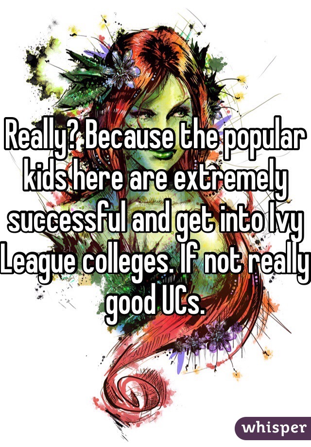 Really? Because the popular kids here are extremely successful and get into Ivy League colleges. If not really good UCs. 