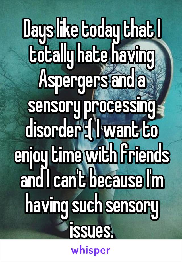 Days like today that I totally hate having Aspergers and a sensory processing disorder :( I want to enjoy time with friends and I can't because I'm having such sensory issues.