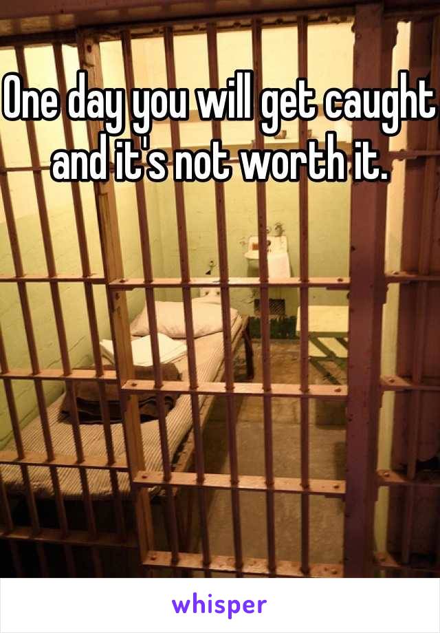 One day you will get caught and it's not worth it.