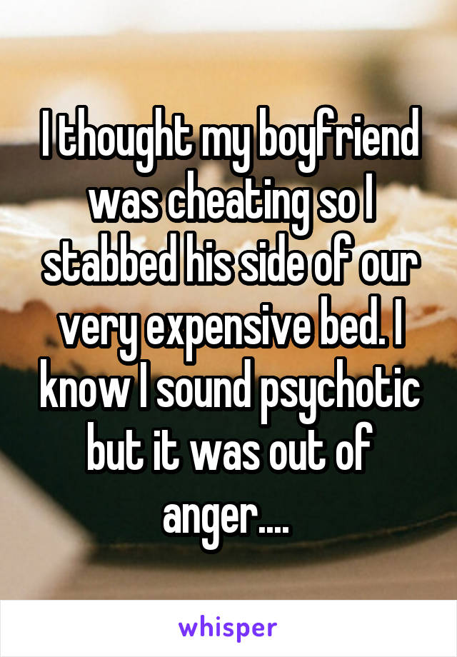 I thought my boyfriend was cheating so I stabbed his side of our very expensive bed. I know I sound psychotic but it was out of anger.... 