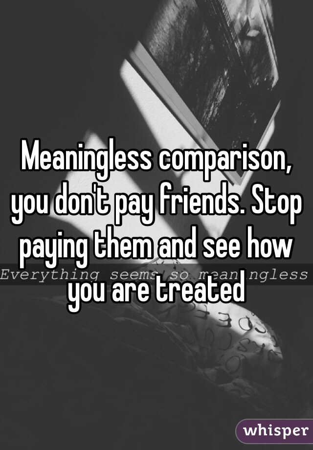 Meaningless comparison, you don't pay friends. Stop paying them and see how you are treated 